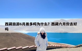 西藏旅游6月雨多吗为什么？西藏六月份去好吗