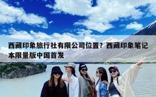 西藏印象旅行社有限公司位置？西藏印象笔记本限量版中国首发