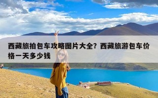 西藏旅拍包车攻略图片大全？西藏旅游包车价格一天多少钱