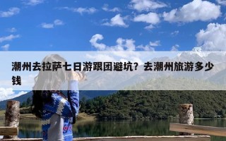 潮州去拉萨七日游跟团避坑？去潮州旅游多少钱