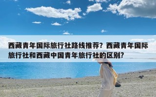 西藏青年国际旅行社路线推荐？西藏青年国际旅行社和西藏中国青年旅行社的区别?