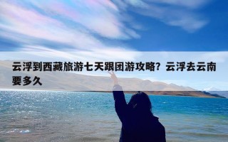 云浮到西藏旅游七天跟团游攻略？云浮去云南要多久