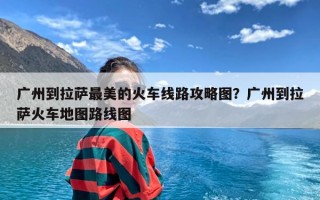 广州到拉萨最美的火车线路攻略图？广州到拉萨火车地图路线图