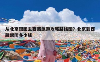 从北京跟团去西藏旅游攻略路线图？北京到西藏跟团多少钱