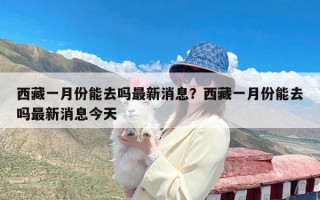 西藏一月份能去吗最新消息？西藏一月份能去吗最新消息今天