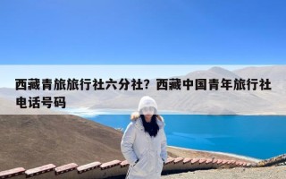西藏青旅旅行社六分社？西藏中国青年旅行社电话号码