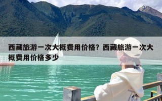 西藏旅游一次大概费用价格？西藏旅游一次大概费用价格多少