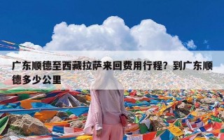 广东顺德至西藏拉萨来回费用行程？到广东顺德多少公里