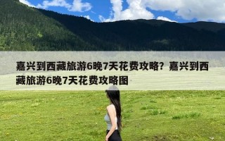 嘉兴到西藏旅游6晚7天花费攻略？嘉兴到西藏旅游6晚7天花费攻略图