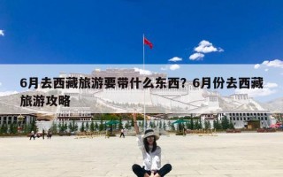 6月去西藏旅游要带什么东西？6月份去西藏旅游攻略