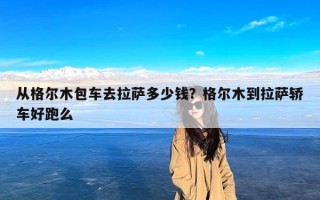 从格尔木包车去拉萨多少钱？格尔木到拉萨轿车好跑么