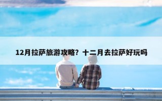 12月拉萨旅游攻略？十二月去拉萨好玩吗