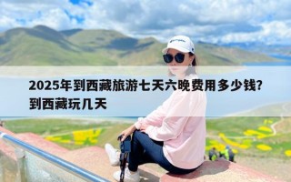 2025年到西藏旅游七天六晚费用多少钱？到西藏玩几天