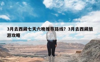 3月去西藏七天六晚推荐路线？3月去西藏旅游攻略