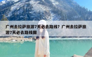 广州去拉萨旅游7天必去路线？广州去拉萨旅游7天必去路线图