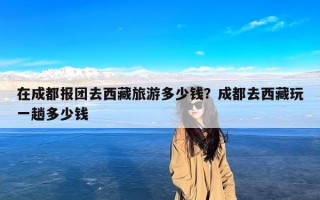 在成都报团去西藏旅游多少钱？成都去西藏玩一趟多少钱