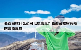 去西藏吃什么药可以抗高反？去西藏吃啥药预防高原反应