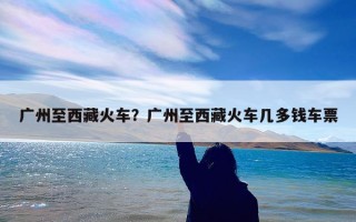 广州至西藏火车？广州至西藏火车几多钱车票