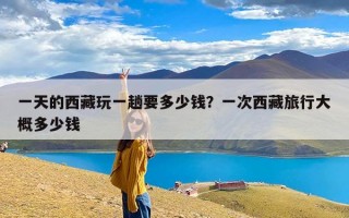 一天的西藏玩一趟要多少钱？一次西藏旅行大概多少钱