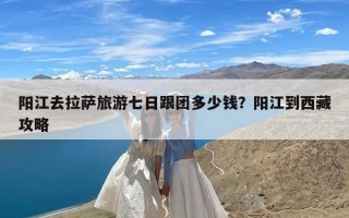 阳江去拉萨旅游七日跟团多少钱？阳江到西藏攻略