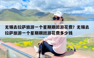 无锡去拉萨旅游一个星期跟团游花费？无锡去拉萨旅游一个星期跟团游花费多少钱