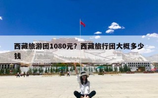 西藏旅游团1080元？西藏旅行团大概多少钱