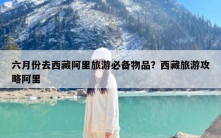六月份去西藏阿里旅游必备物品？西藏旅游攻略阿里