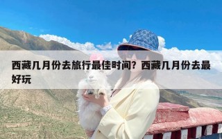 西藏几月份去旅行最佳时间？西藏几月份去最好玩