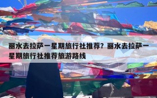 丽水去拉萨一星期旅行社推荐？丽水去拉萨一星期旅行社推荐旅游路线