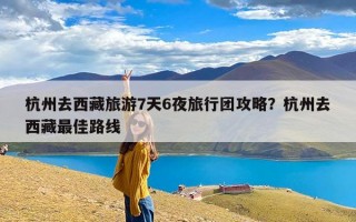杭州去西藏旅游7天6夜旅行团攻略？杭州去西藏最佳路线