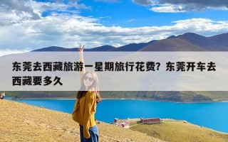 东莞去西藏旅游一星期旅行花费？东莞开车去西藏要多久