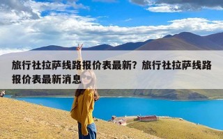 旅行社拉萨线路报价表最新？旅行社拉萨线路报价表最新消息