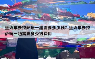 坐火车去拉萨玩一趟需要多少钱？坐火车去拉萨玩一趟需要多少钱费用