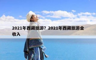 2021年西藏旅游？2021年西藏旅游业收入