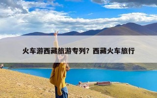 火车游西藏旅游专列？西藏火车旅行