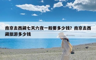 南京去西藏七天六夜一般要多少钱？南京去西藏旅游多少钱