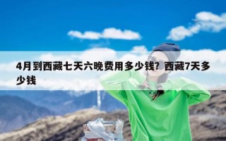 4月到西藏七天六晚费用多少钱？西藏7天多少钱