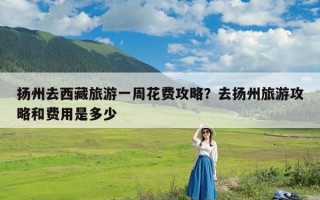 扬州去西藏旅游一周花费攻略？去扬州旅游攻略和费用是多少