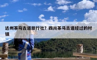 达州茶马古道旅行社？四川茶马古道经过的村镇
