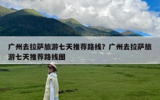 广州去拉萨旅游七天推荐路线？广州去拉萨旅游七天推荐路线图