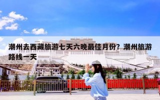 潮州去西藏旅游七天六晚最佳月份？潮州旅游路线一天