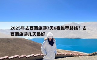 2025年去西藏旅游7天6夜推荐路线？去西藏旅游几天最好