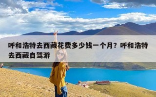 呼和浩特去西藏花费多少钱一个月？呼和浩特去西藏自驾游