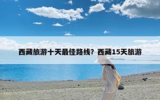 西藏旅游十天最佳路线？西藏15天旅游