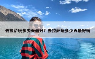 去拉萨玩多少天最好？去拉萨玩多少天最好玩