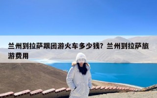 兰州到拉萨跟团游火车多少钱？兰州到拉萨旅游费用