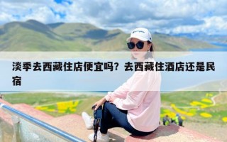 淡季去西藏住店便宜吗？去西藏住酒店还是民宿