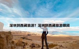 深圳到西藏旅游？深圳到西藏旅游跟团