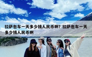 拉萨包车一天多少钱人民币啊？拉萨包车一天多少钱人民币啊