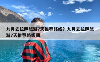 九月去拉萨旅游7天推荐路线？九月去拉萨旅游7天推荐路线图